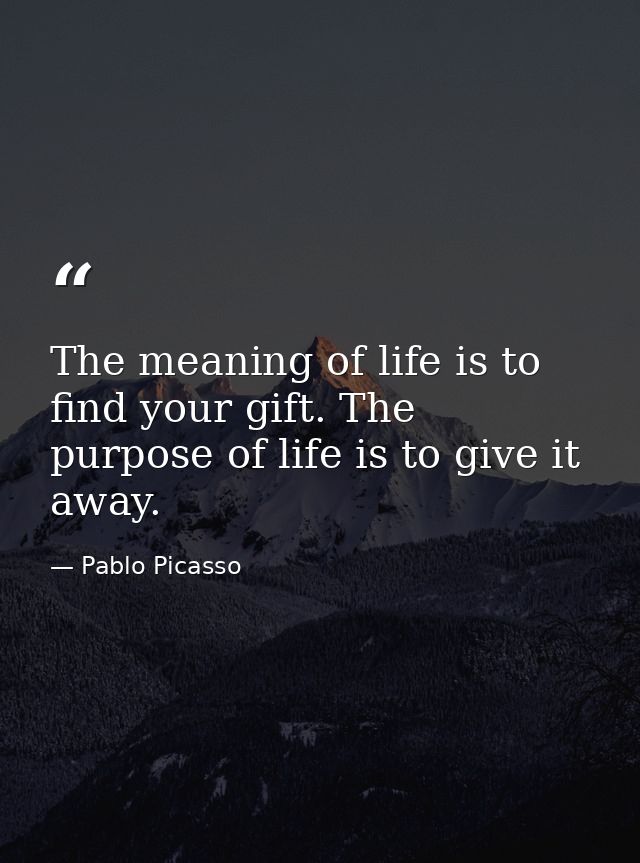 The meaning of life is to find your gift. The purpose of life is to give it away. — Pablo Picasso