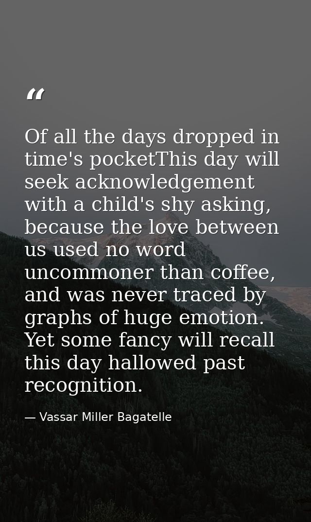 Of all the days dropped in time's pocketThis day will seek acknowledgement with a child's shy asking, because the love b — Vassar Miller Bagatelle