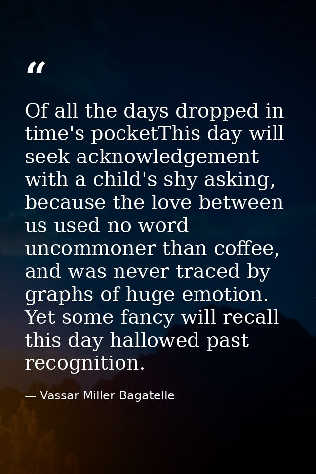 Of all the days dropped in time's pocketThis day will seek acknowledgement with a child's shy asking, because the love b — Vassar Miller Bagatelle