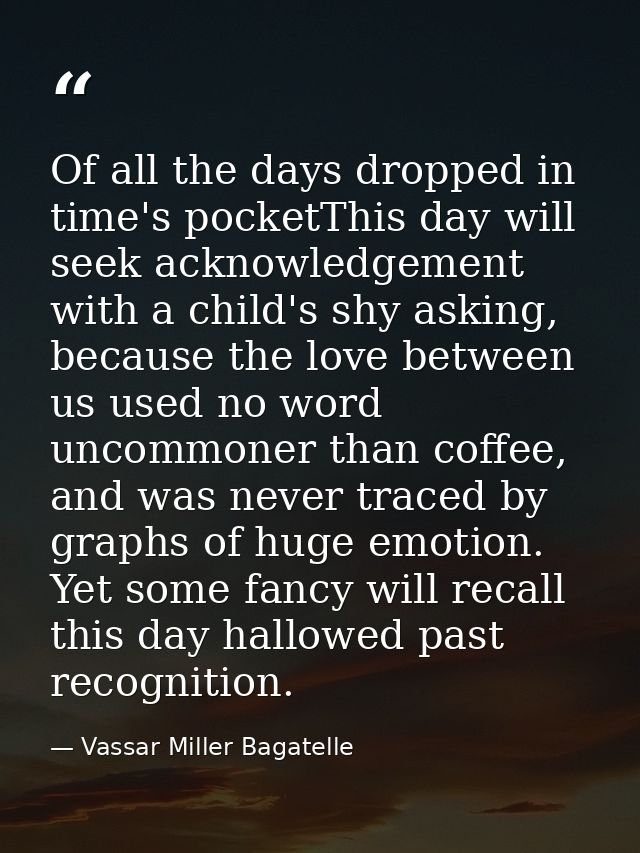 Of all the days dropped in time's pocketThis day will seek acknowledgement with a child's shy asking, because the love b — Vassar Miller Bagatelle