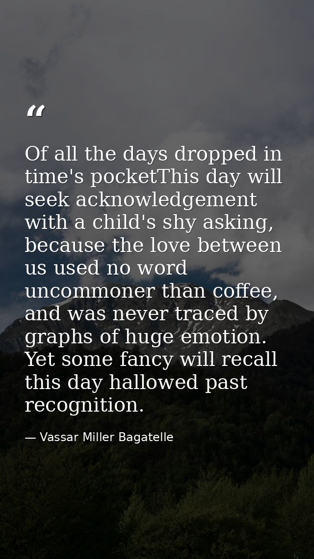 Of all the days dropped in time's pocketThis day will seek acknowledgement with a child's shy asking, because the love b — Vassar Miller Bagatelle