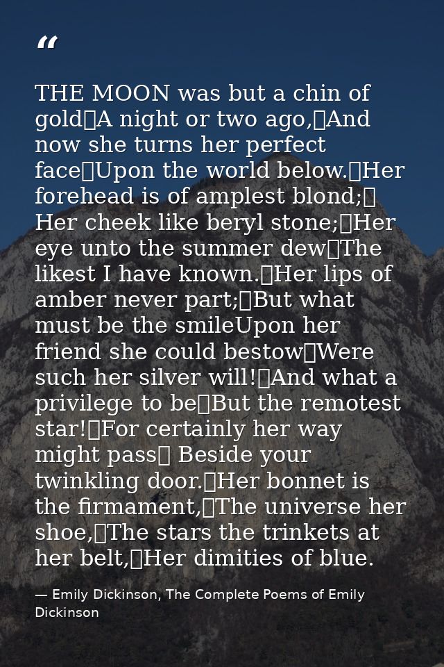THE MOON was but a chin of gold	A night or two ago,	And now she turns her perfect face	Upon the world below.	Her forehea — Emily Dickinson, The Complete Poems of Emily Dickinson
