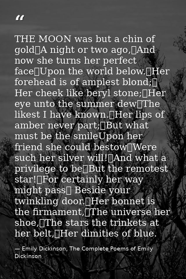 THE MOON was but a chin of gold	A night or two ago,	And now she turns her perfect face	Upon the world below.	Her forehea — Emily Dickinson, The Complete Poems of Emily Dickinson