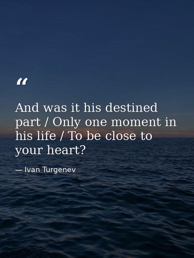 And was it his destined part / Only one moment in his life / To be close to your heart? — Ivan Turgenev