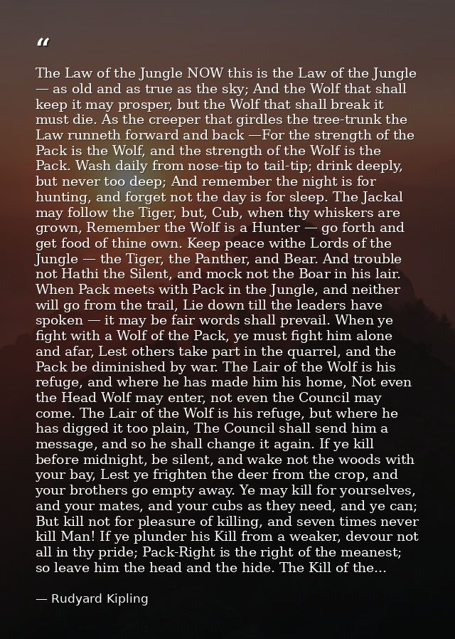 The Law of the Jungle NOW this is the Law of the Jungle — as old and as true as the sky; And the Wolf that shall keep it — Rudyard Kipling