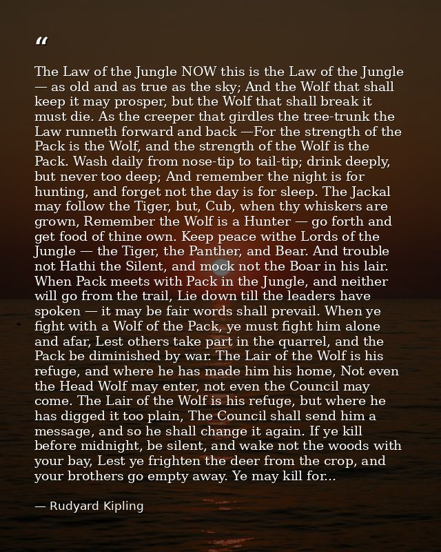 The Law of the Jungle NOW this is the Law of the Jungle — as old and as true as the sky; And the Wolf that shall keep it — Rudyard Kipling