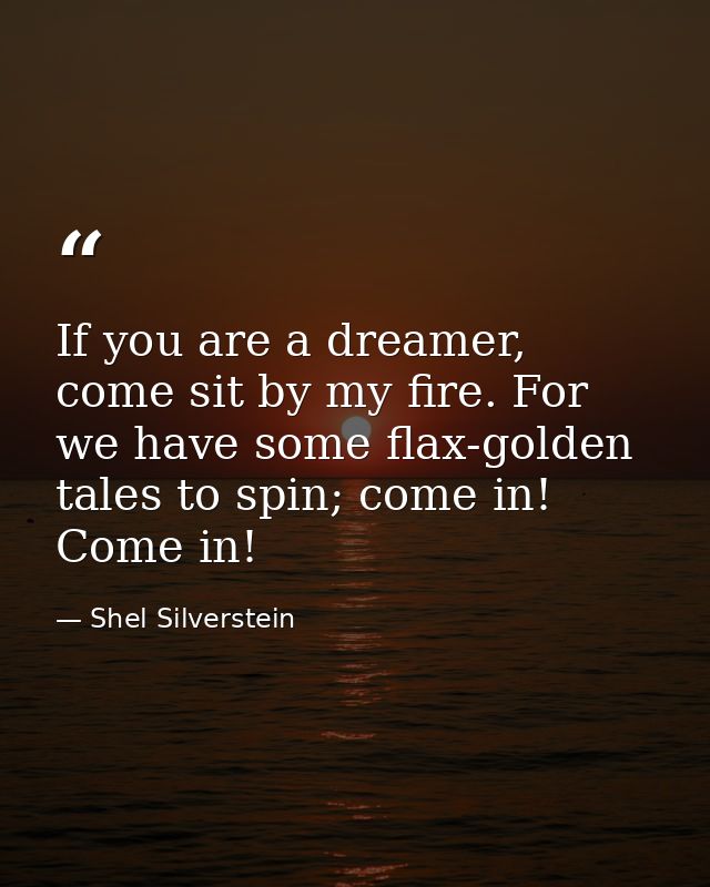 If you are a dreamer, come sit by my fire. For we have some flax-golden tales to spin; come in! Come in! — Shel Silverstein