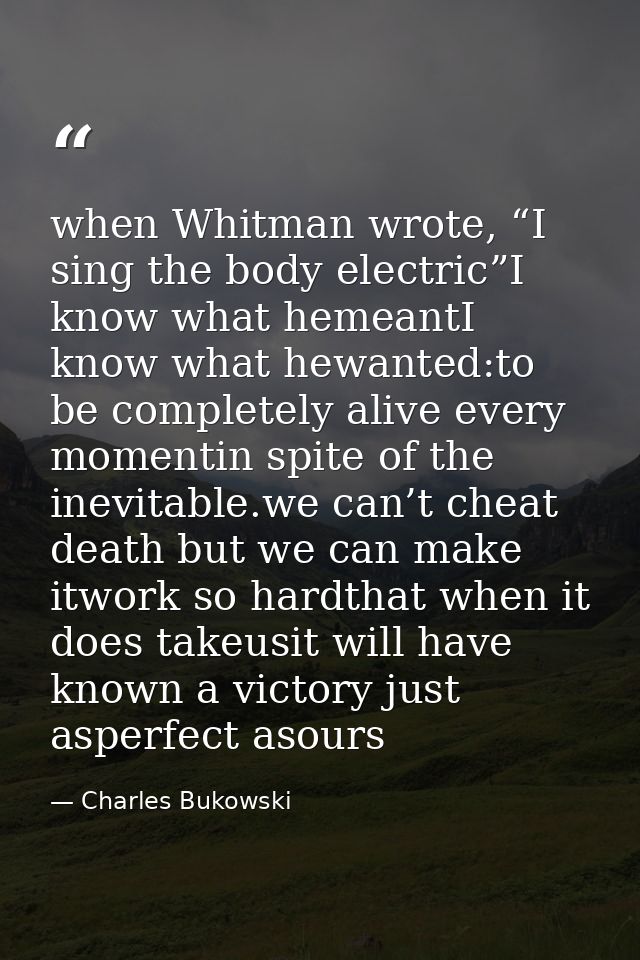 when Whitman wrote, “I sing the body electric”I know what hemeantI know what hewanted:to be completely alive every momen — Charles Bukowski