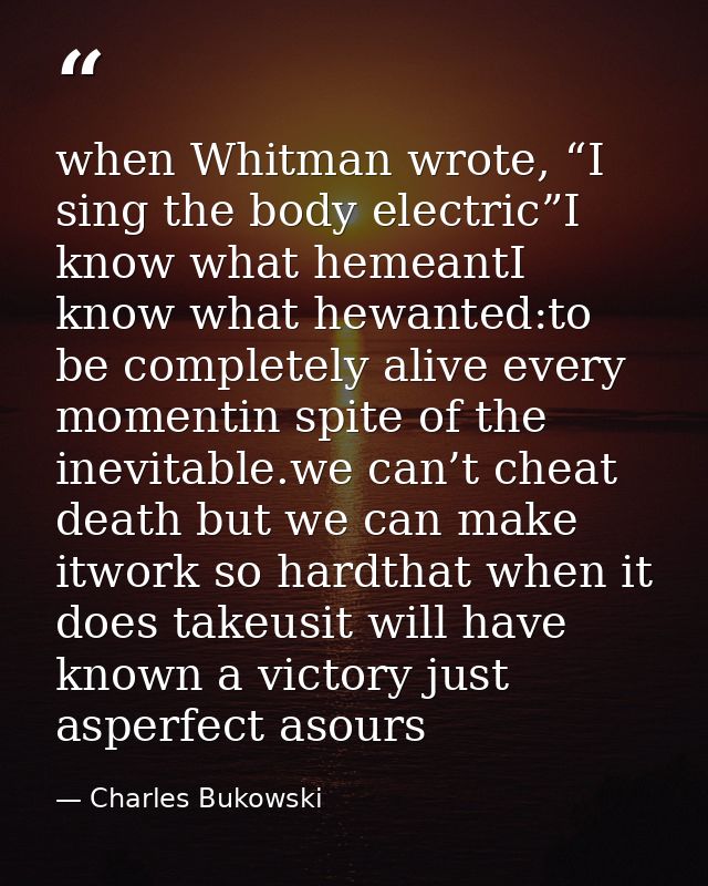 when Whitman wrote, “I sing the body electric”I know what hemeantI know what hewanted:to be completely alive every momen — Charles Bukowski