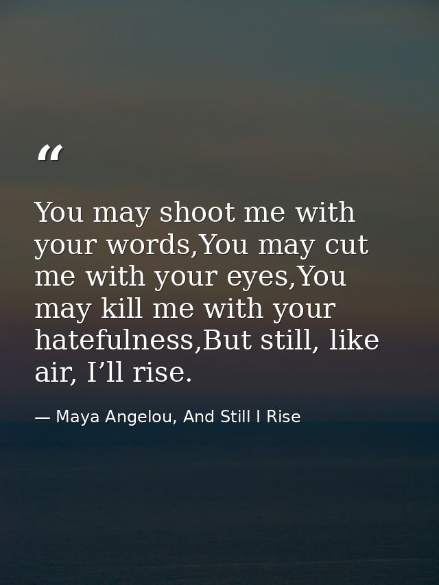 You may shoot me with your words,You may cut me with your eyes,You may kill me with your hatefulness,But still, like air — Maya Angelou, And Still I Rise