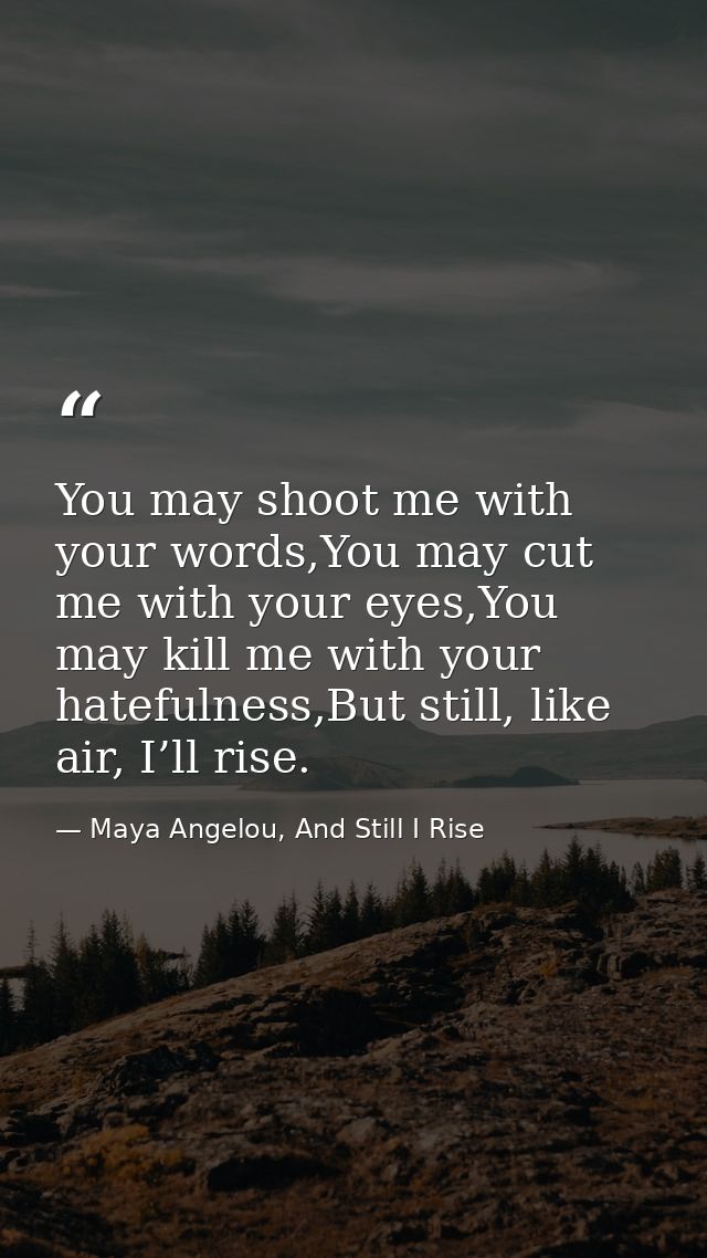 You may shoot me with your words,You may cut me with your eyes,You may kill me with your hatefulness,But still, like air — Maya Angelou, And Still I Rise
