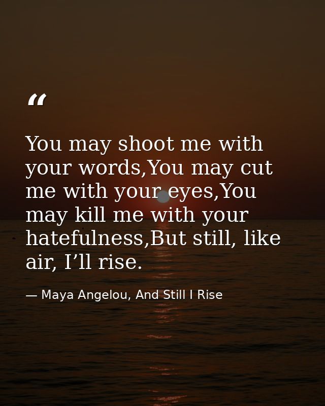 You may shoot me with your words,You may cut me with your eyes,You may kill me with your hatefulness,But still, like air — Maya Angelou, And Still I Rise