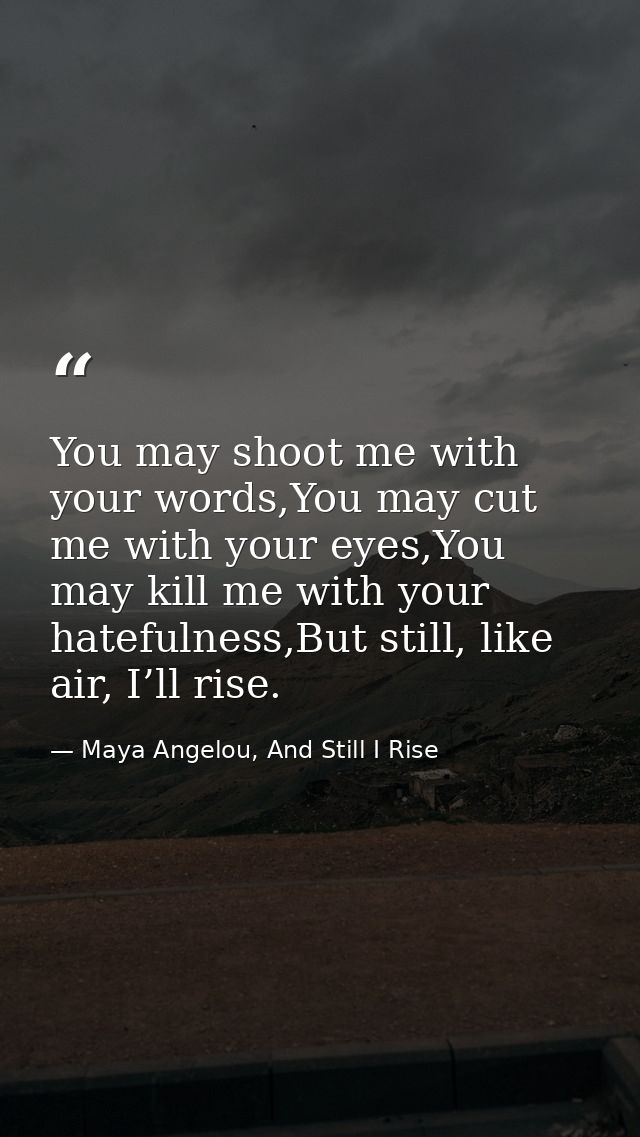 You may shoot me with your words,You may cut me with your eyes,You may kill me with your hatefulness,But still, like air — Maya Angelou, And Still I Rise