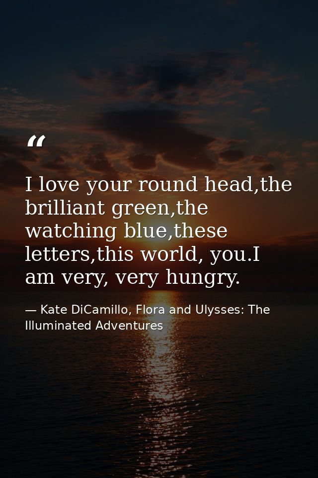 I love your round head,the brilliant green,the watching blue,these letters,this world, you.I am very, very hungry. — Kate DiCamillo, Flora and Ulysses: The Illuminated Adventures