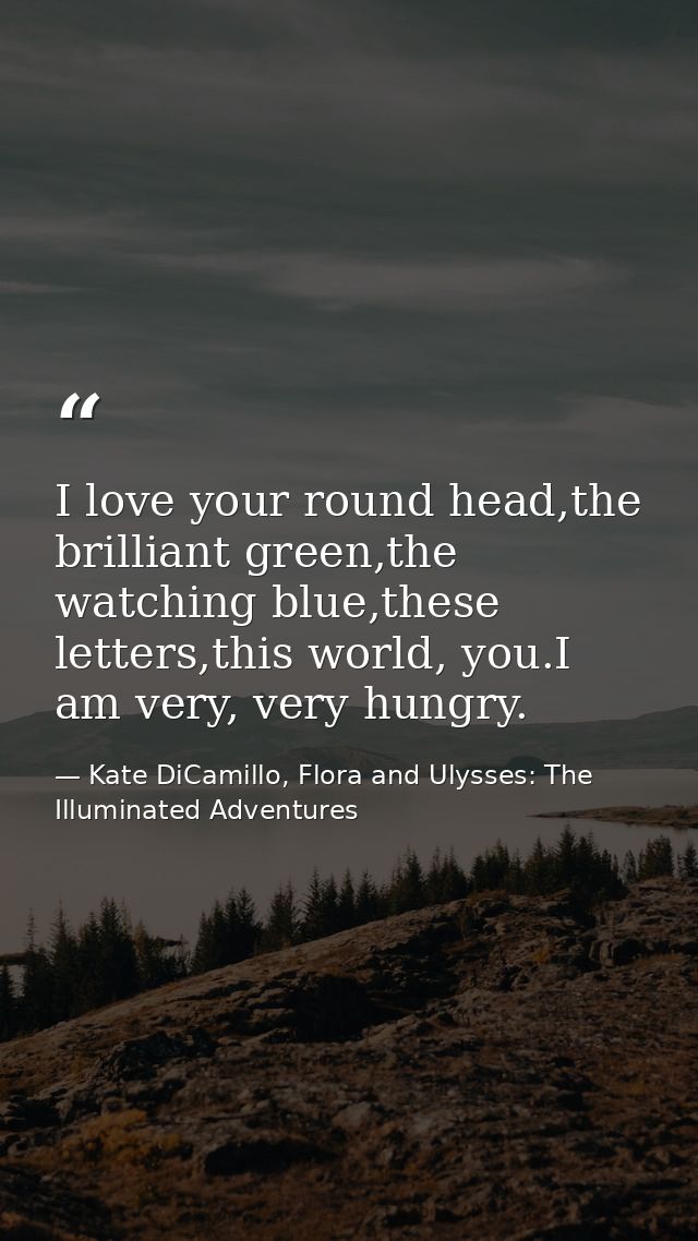 I love your round head,the brilliant green,the watching blue,these letters,this world, you.I am very, very hungry. — Kate DiCamillo, Flora and Ulysses: The Illuminated Adventures