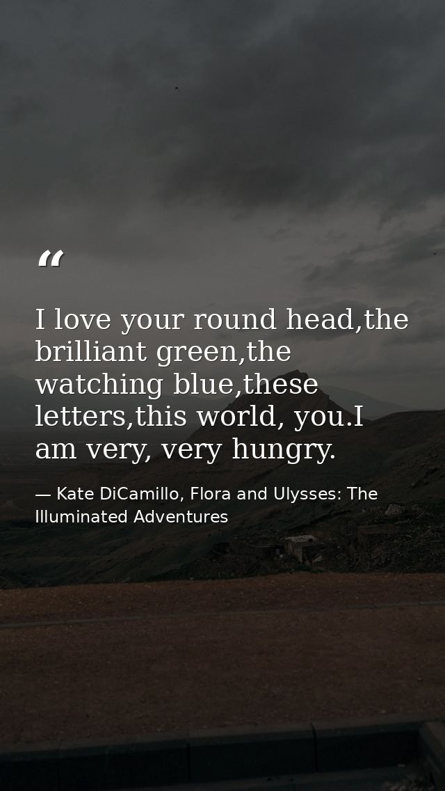 I love your round head,the brilliant green,the watching blue,these letters,this world, you.I am very, very hungry. — Kate DiCamillo, Flora and Ulysses: The Illuminated Adventures