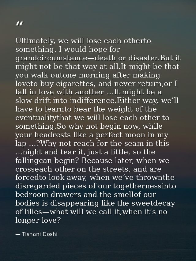 Ultimately, we will lose each otherto something. I would hope for grandcircumstance—death or disaster.But it might not b — Tishani Doshi