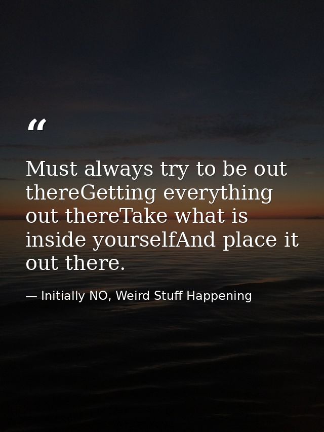 Must always try to be out thereGetting everything out thereTake what is inside yourselfAnd place it out there. — Initially NO, Weird Stuff Happening