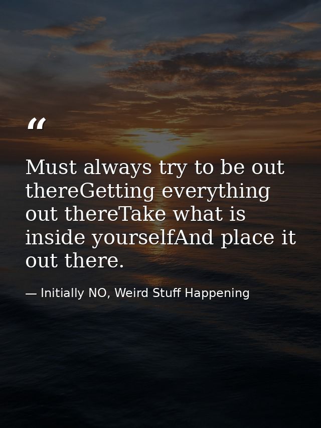 Must always try to be out thereGetting everything out thereTake what is inside yourselfAnd place it out there. — Initially NO, Weird Stuff Happening