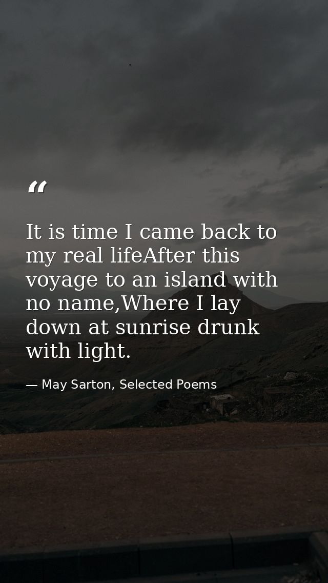 It is time I came back to my real lifeAfter this voyage to an island with no name,Where I lay down at sunrise drunk with — May Sarton, Selected Poems