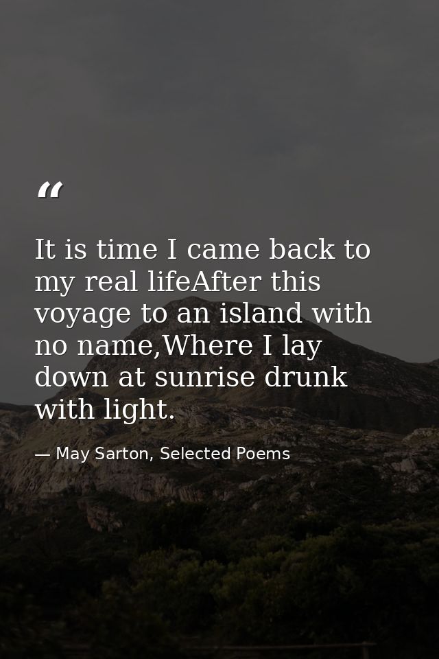 It is time I came back to my real lifeAfter this voyage to an island with no name,Where I lay down at sunrise drunk with — May Sarton, Selected Poems