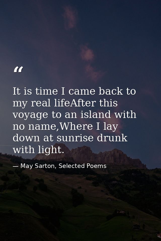 It is time I came back to my real lifeAfter this voyage to an island with no name,Where I lay down at sunrise drunk with — May Sarton, Selected Poems