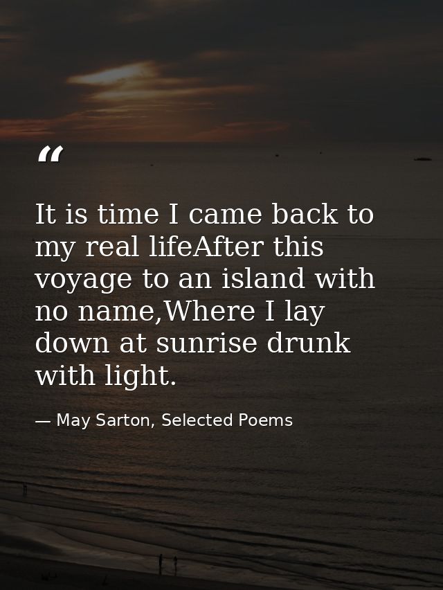 It is time I came back to my real lifeAfter this voyage to an island with no name,Where I lay down at sunrise drunk with — May Sarton, Selected Poems