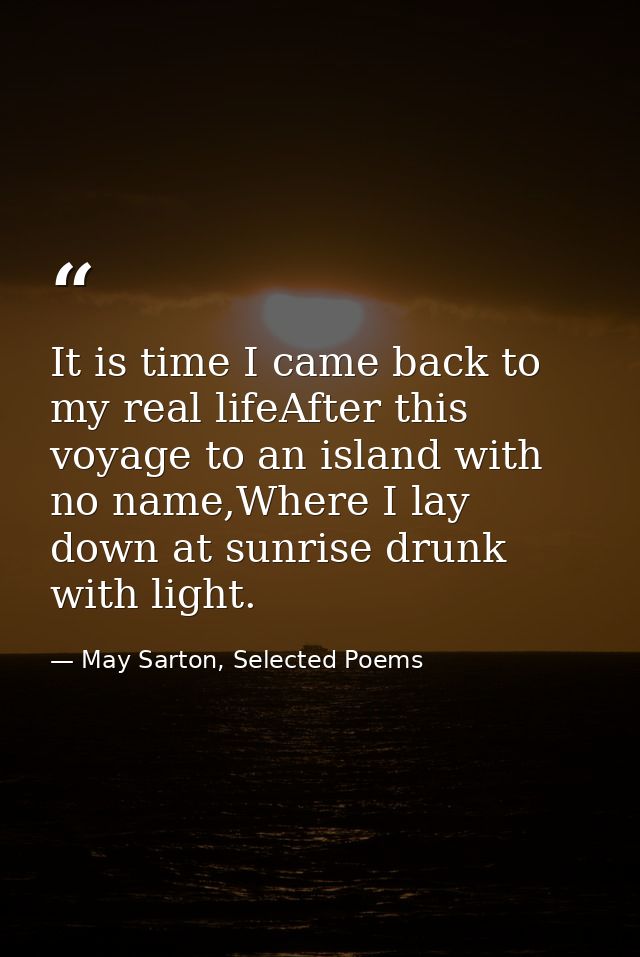 It is time I came back to my real lifeAfter this voyage to an island with no name,Where I lay down at sunrise drunk with — May Sarton, Selected Poems