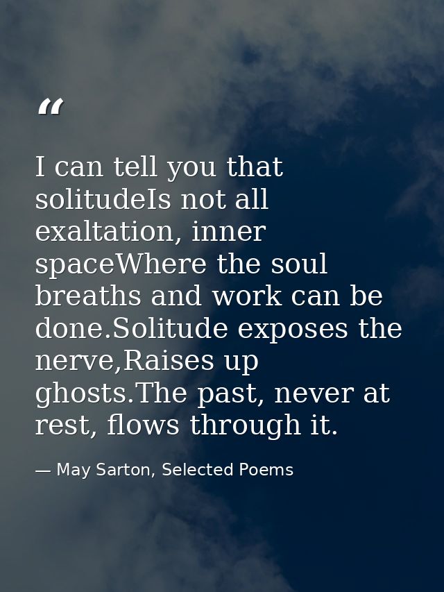 I can tell you that solitudeIs not all exaltation, inner spaceWhere the soul breaths and work can be done.Solitude expos — May Sarton, Selected Poems