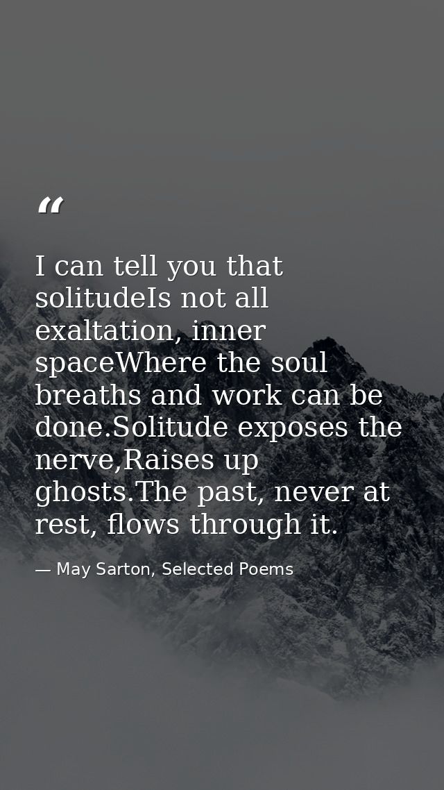 I can tell you that solitudeIs not all exaltation, inner spaceWhere the soul breaths and work can be done.Solitude expos — May Sarton, Selected Poems