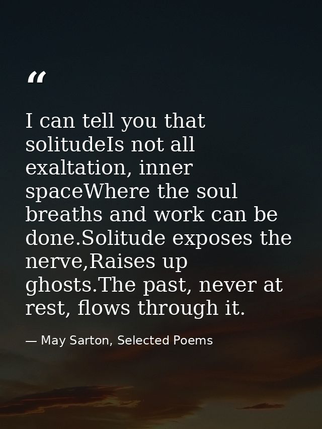 I can tell you that solitudeIs not all exaltation, inner spaceWhere the soul breaths and work can be done.Solitude expos — May Sarton, Selected Poems