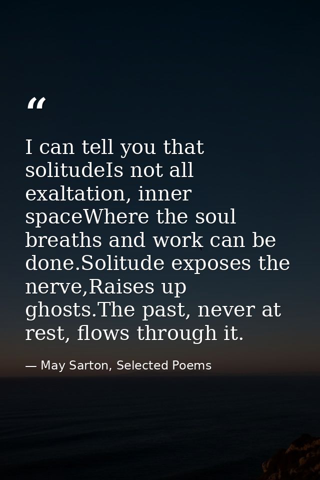 I can tell you that solitudeIs not all exaltation, inner spaceWhere the soul breaths and work can be done.Solitude expos — May Sarton, Selected Poems