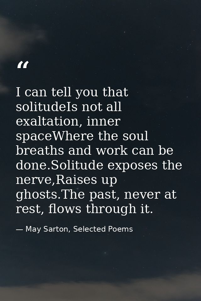 I can tell you that solitudeIs not all exaltation, inner spaceWhere the soul breaths and work can be done.Solitude expos — May Sarton, Selected Poems
