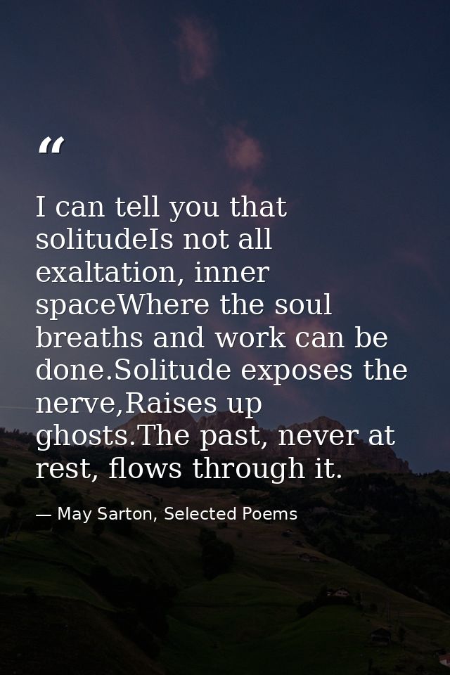 I can tell you that solitudeIs not all exaltation, inner spaceWhere the soul breaths and work can be done.Solitude expos — May Sarton, Selected Poems