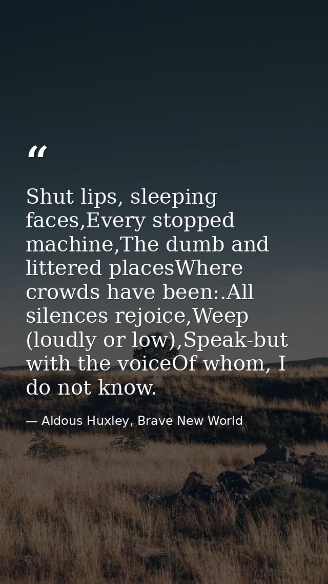 Shut lips, sleeping faces,Every stopped machine,The dumb and littered placesWhere crowds have been:.All silences rejoice — Aldous Huxley, Brave New World