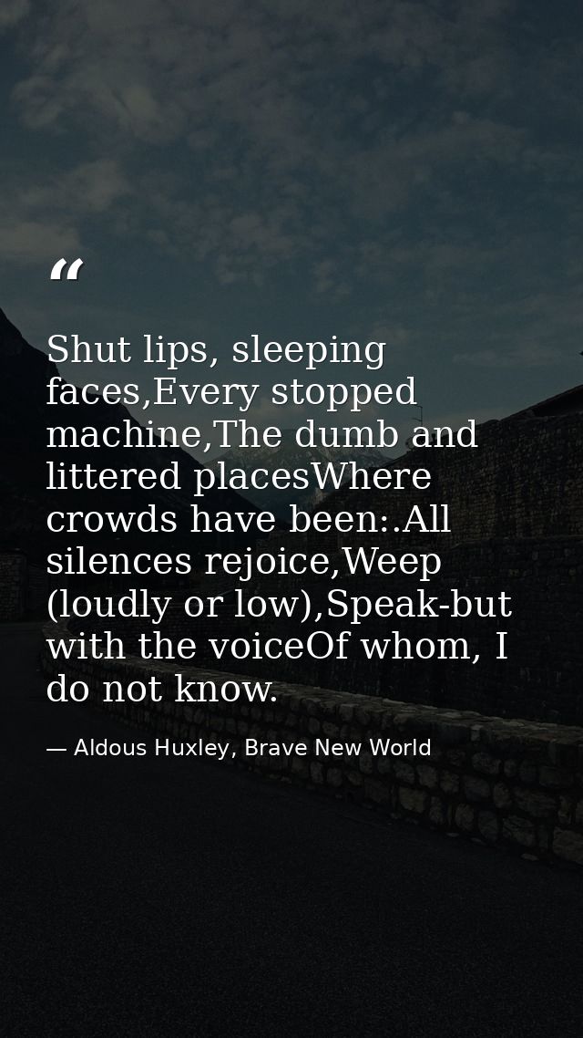 Shut lips, sleeping faces,Every stopped machine,The dumb and littered placesWhere crowds have been:.All silences rejoice — Aldous Huxley, Brave New World