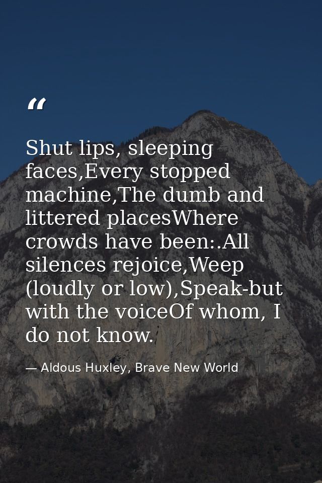 Shut lips, sleeping faces,Every stopped machine,The dumb and littered placesWhere crowds have been:.All silences rejoice — Aldous Huxley, Brave New World