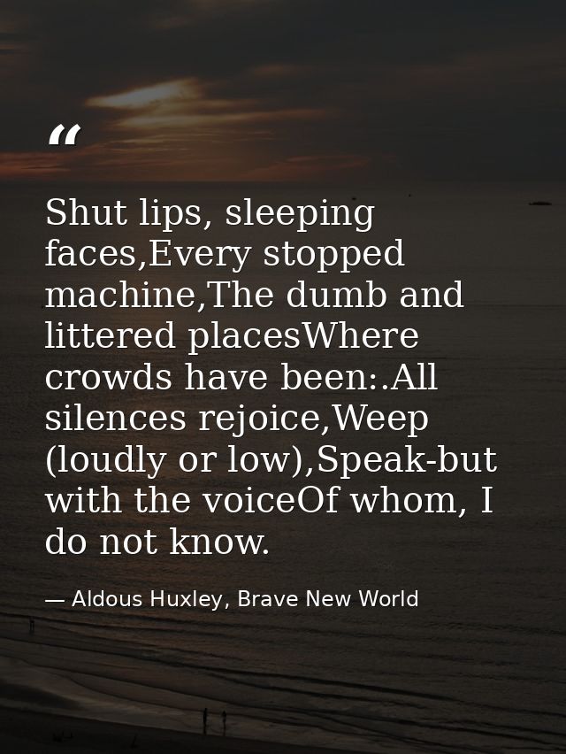 Shut lips, sleeping faces,Every stopped machine,The dumb and littered placesWhere crowds have been:.All silences rejoice — Aldous Huxley, Brave New World