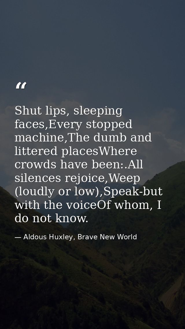 Shut lips, sleeping faces,Every stopped machine,The dumb and littered placesWhere crowds have been:.All silences rejoice — Aldous Huxley, Brave New World