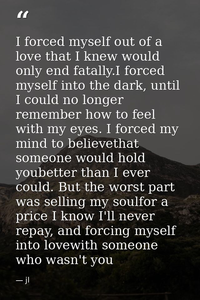 I forced myself out of a love that I knew would only end fatally.I forced myself into the dark, until I could no longer  — jl
