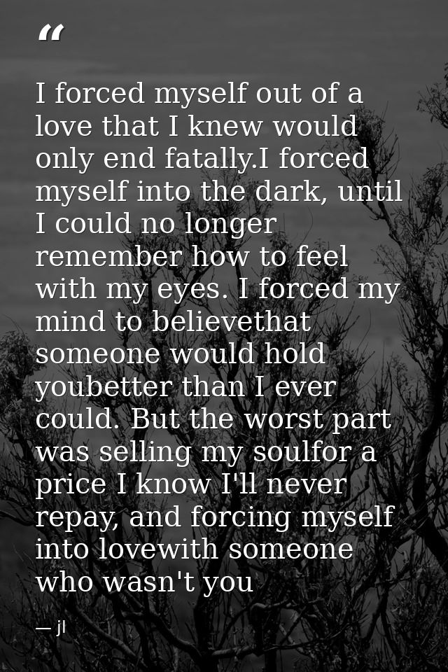 I forced myself out of a love that I knew would only end fatally.I forced myself into the dark, until I could no longer  — jl