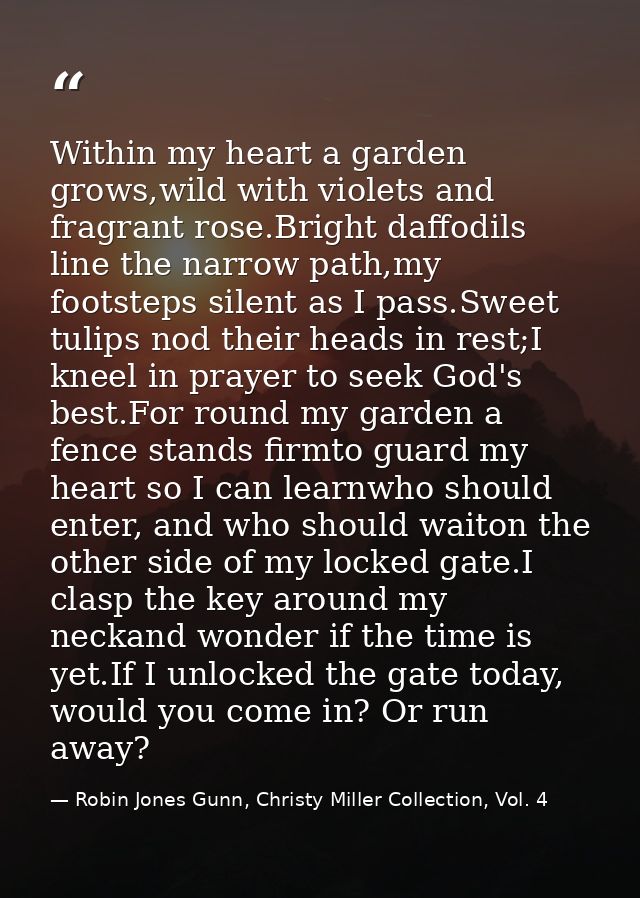 Within my heart a garden grows,wild with violets and fragrant rose.Bright daffodils line the narrow path,my footsteps si — Robin Jones Gunn, Christy Miller Collection, Vol. 4