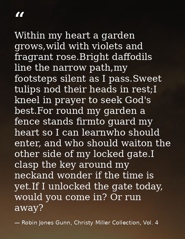 Within my heart a garden grows,wild with violets and fragrant rose.Bright daffodils line the narrow path,my footsteps si — Robin Jones Gunn, Christy Miller Collection, Vol. 4