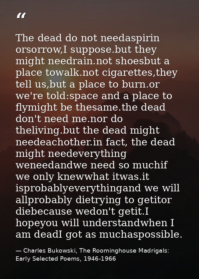 The dead do not needaspirin orsorrow,I suppose.but they might needrain.not shoesbut a place towalk.not cigarettes,they t — Charles Bukowski, The Roominghouse Madrigals: Early Selected Poems, 1946-1966