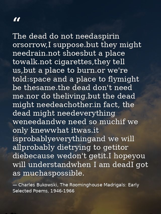 The dead do not needaspirin orsorrow,I suppose.but they might needrain.not shoesbut a place towalk.not cigarettes,they t — Charles Bukowski, The Roominghouse Madrigals: Early Selected Poems, 1946-1966
