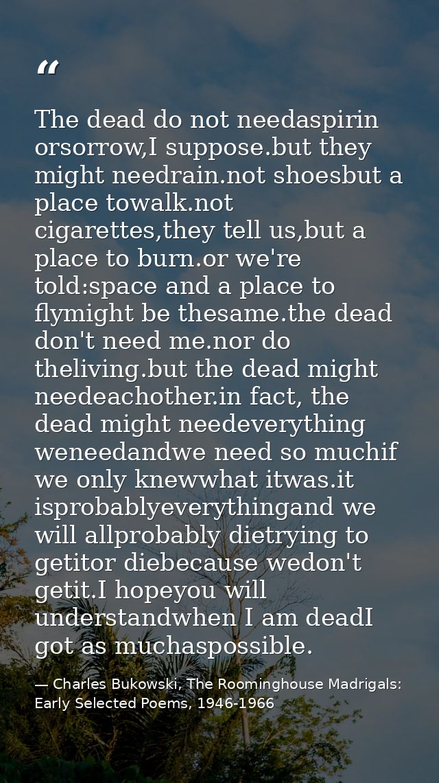 The dead do not needaspirin orsorrow,I suppose.but they might needrain.not shoesbut a place towalk.not cigarettes,they t — Charles Bukowski, The Roominghouse Madrigals: Early Selected Poems, 1946-1966