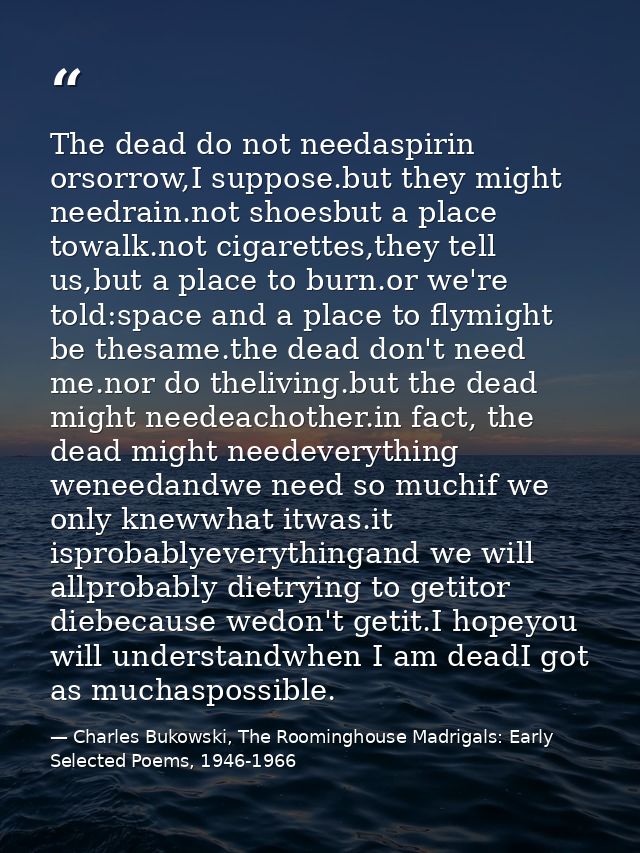The dead do not needaspirin orsorrow,I suppose.but they might needrain.not shoesbut a place towalk.not cigarettes,they t — Charles Bukowski, The Roominghouse Madrigals: Early Selected Poems, 1946-1966