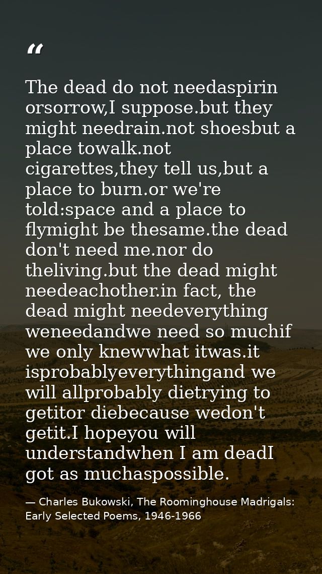 The dead do not needaspirin orsorrow,I suppose.but they might needrain.not shoesbut a place towalk.not cigarettes,they t — Charles Bukowski, The Roominghouse Madrigals: Early Selected Poems, 1946-1966