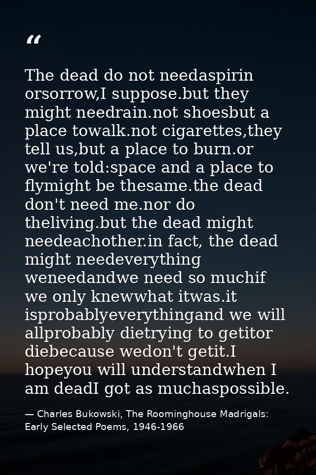 The dead do not needaspirin orsorrow,I suppose.but they might needrain.not shoesbut a place towalk.not cigarettes,they t — Charles Bukowski, The Roominghouse Madrigals: Early Selected Poems, 1946-1966