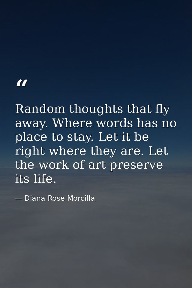 Random thoughts that fly away. Where words has no place to stay. Let it be right where they are. Let the work of art pre — Diana Rose Morcilla